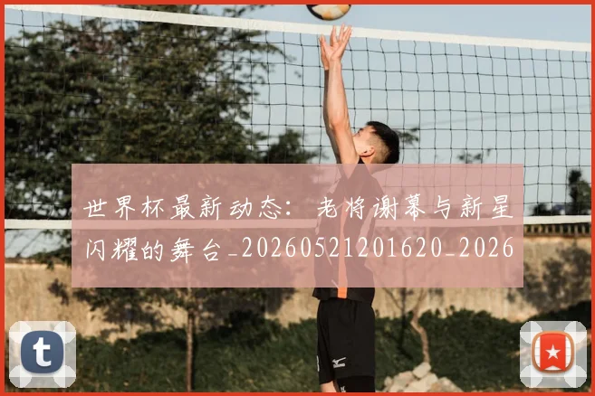 世界杯最新动态：老将谢幕与新星闪耀的舞台_20260521201620_20260702174252_20260715191421
