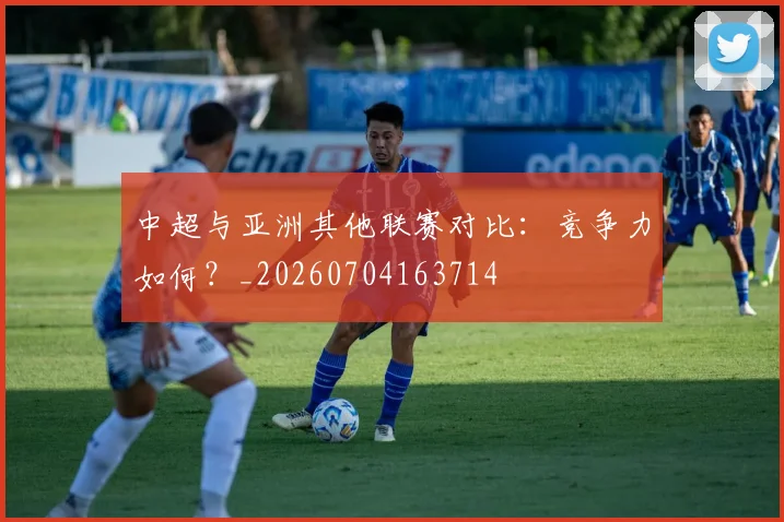 中超与亚洲其他联赛对比:竞争力如何?_20260704163714