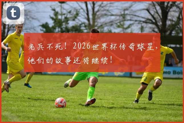老兵不死！2026世界杯传奇球星，他们的故事还将继续！
