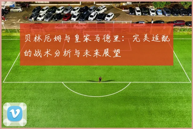 贝林厄姆与皇家马德里:完美适配的战术分析与未来展望