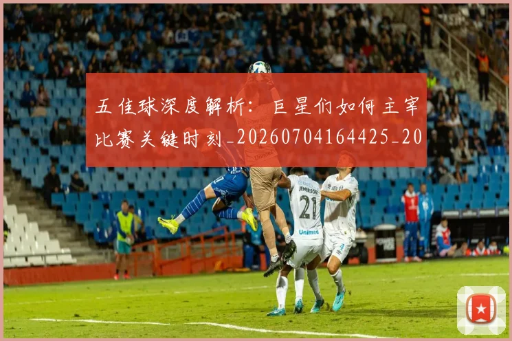 五佳球深度解析：巨星们如何主宰比赛关键时刻_20260704164425_20260716192941