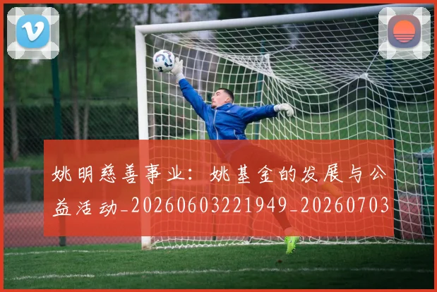 姚明慈善事业：姚基金的发展与公益活动_20260603221949_20260703232836