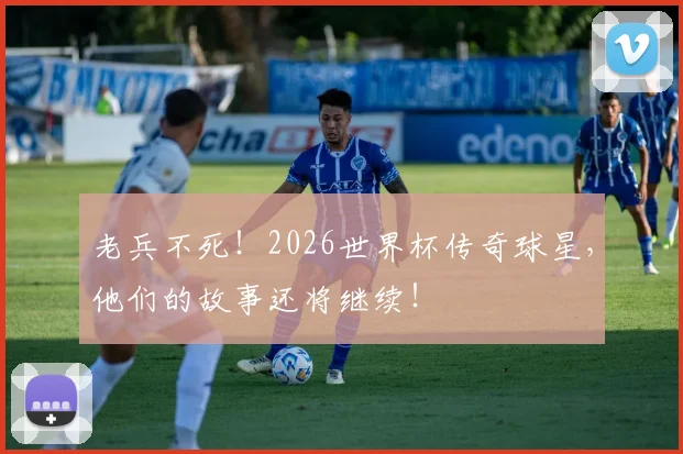 老兵不死!2026世界杯传奇球星,他们的故事还将继续!