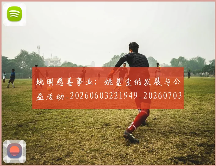 姚明慈善事业:姚基金的发展与公益活动_20260603221949_20260703232836
