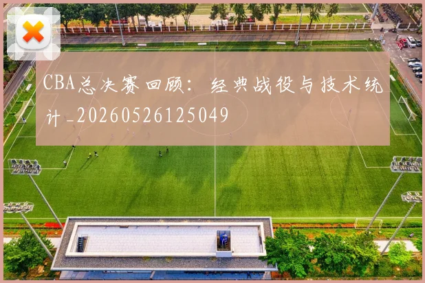 CBA总决赛回顾:经典战役与技术统计_20260526125049