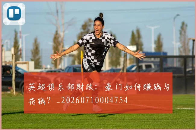 英超俱乐部财政：豪门如何赚钱与花钱？_20260710004754