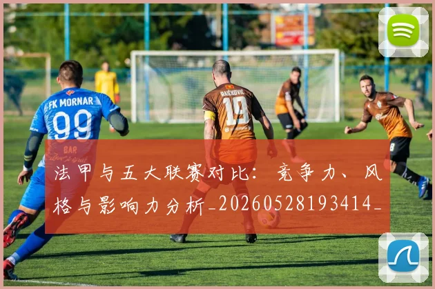 法甲与五大联赛对比:竞争力、风格与影响力分析_20260528193414_20260707153006