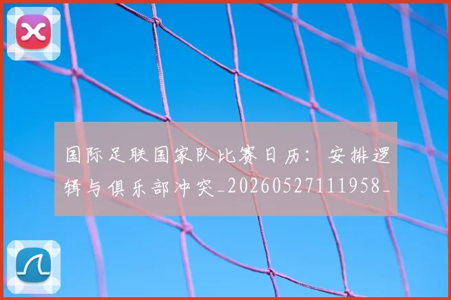国际足联国家队比赛日历:安排逻辑与俱乐部冲突_20260527111958_20260719170144
