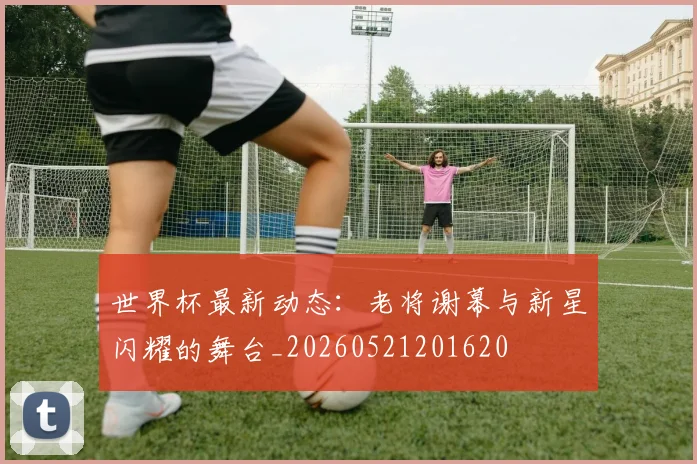 世界杯最新动态：老将谢幕与新星闪耀的舞台_20260521201620