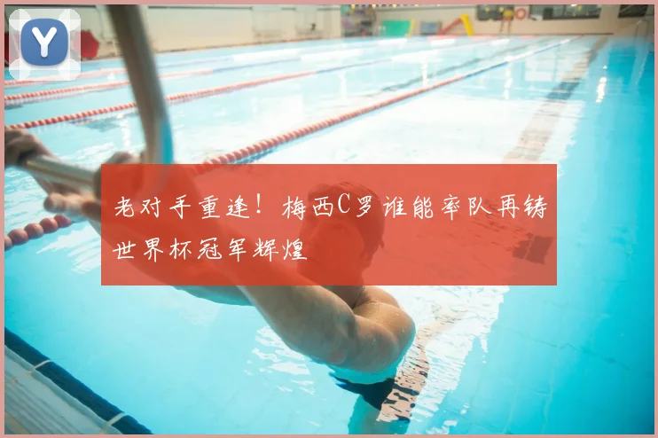 老对手重逢！梅西C罗谁能率队再铸世界杯冠军辉煌