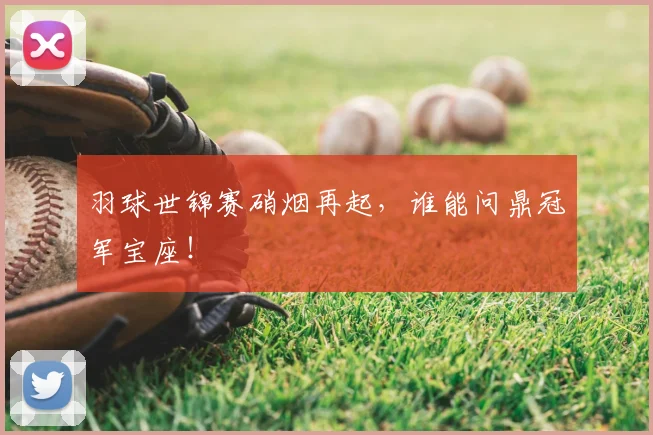 羽球世锦赛硝烟再起,谁能问鼎冠军宝座!