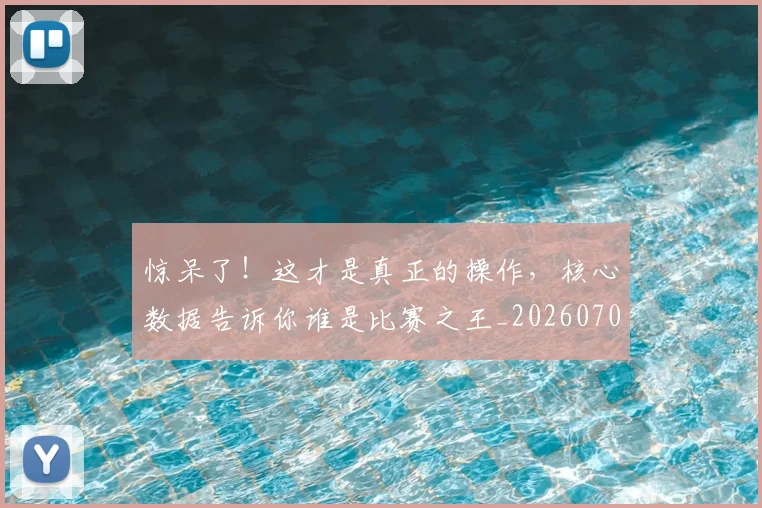 惊呆了！这才是真正的操作，核心数据告诉你谁是比赛之王_20260704174234_20260723172601