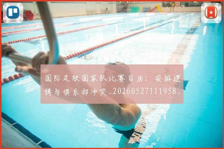 国际足联国家队比赛日历：安排逻辑与俱乐部冲突_20260527111958_20260703224838