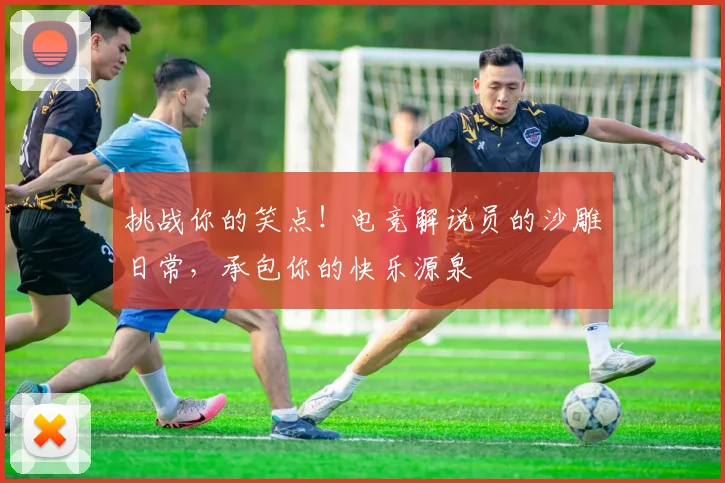 挑战你的笑点！电竞解说员的沙雕日常，承包你的快乐源泉