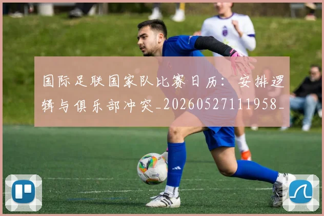 国际足联国家队比赛日历：安排逻辑与俱乐部冲突_20260527111958_20260719170144