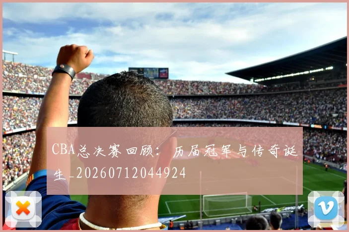 CBA总决赛回顾:历届冠军与传奇诞生_20260712044924