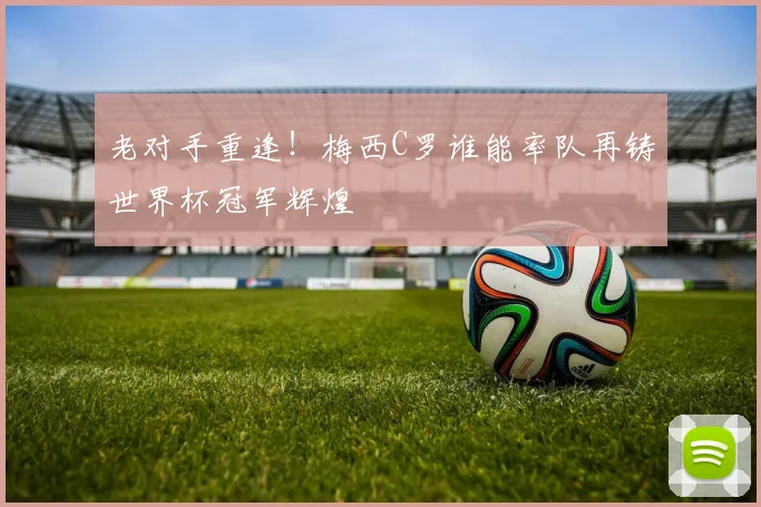 老对手重逢!梅西C罗谁能率队再铸世界杯冠军辉煌