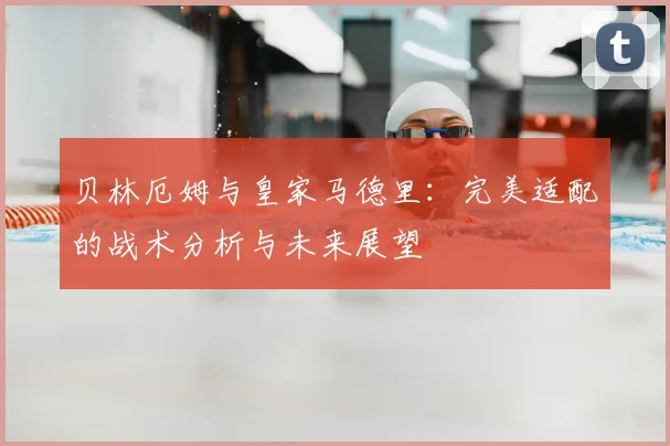 贝林厄姆与皇家马德里:完美适配的战术分析与未来展望