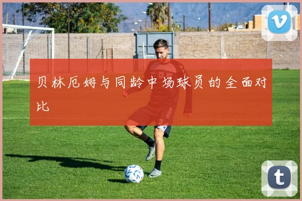 贝林厄姆与同龄中场球员的全面对比