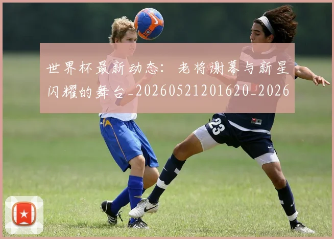 世界杯最新动态:老将谢幕与新星闪耀的舞台_20260521201620_20260702174252_20260715191421