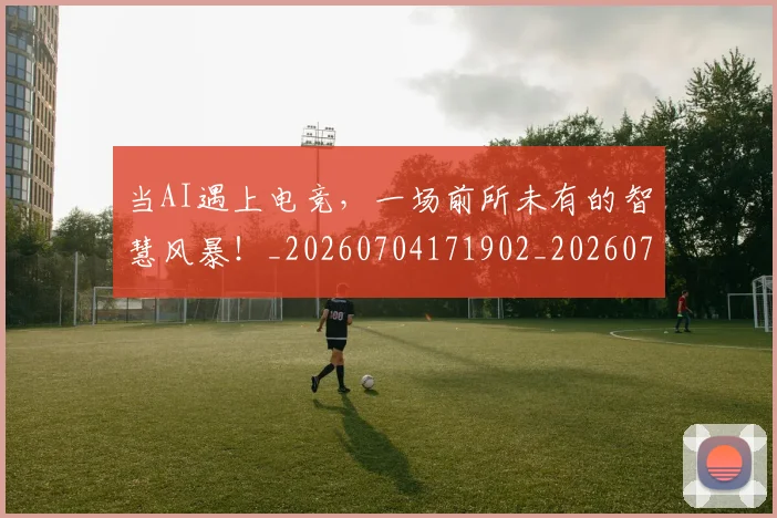 当AI遇上电竞，一场前所未有的智慧风暴！_20260704171902_20260722155403