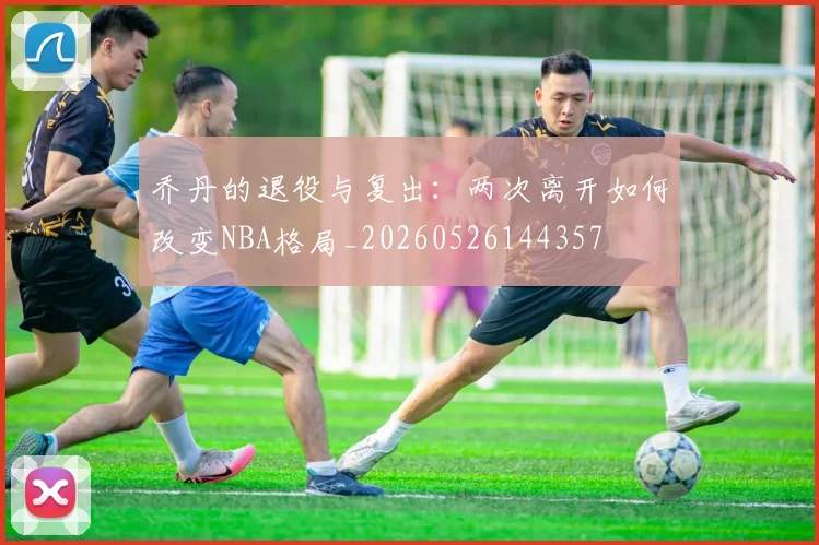 乔丹的退役与复出:两次离开如何改变NBA格局_20260526144357