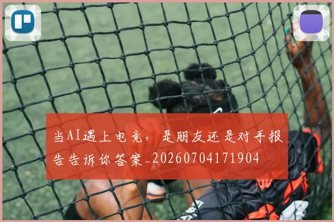 当AI遇上电竞，是朋友还是对手报告告诉你答案_20260704171904