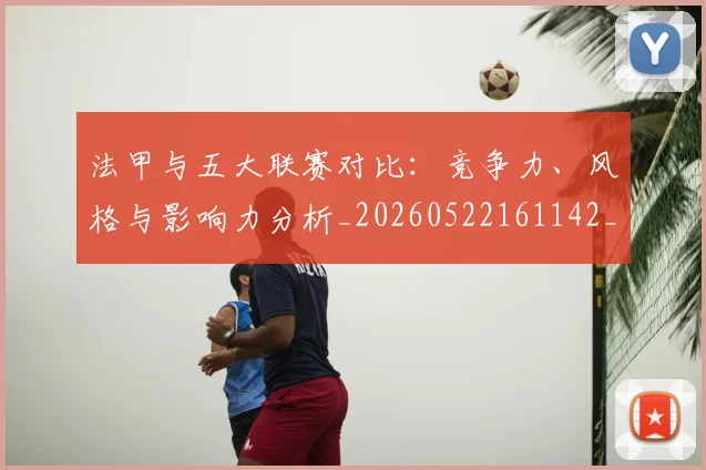 法甲与五大联赛对比：竞争力、风格与影响力分析_20260522161142_20260801171151