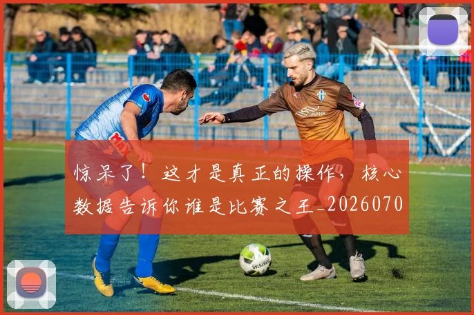 惊呆了！这才是真正的操作，核心数据告诉你谁是比赛之王_20260704174234_20260723172601