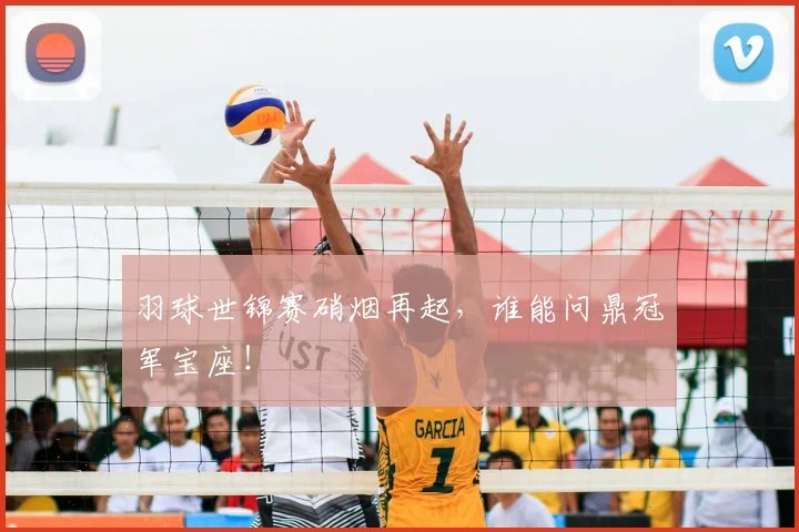 羽球世锦赛硝烟再起，谁能问鼎冠军宝座！
