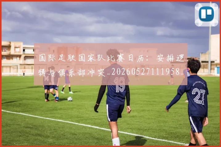 国际足联国家队比赛日历：安排逻辑与俱乐部冲突_20260527111958_20260703224838